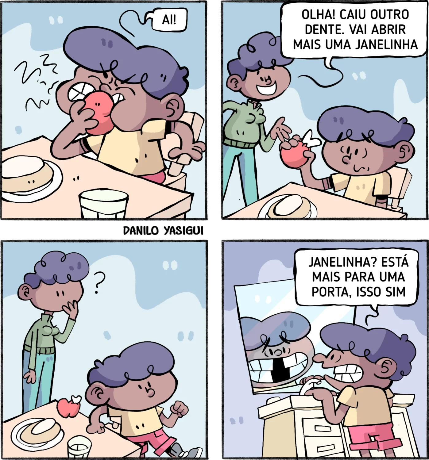 Tirinha em quatro quadros mostrando uma mãe e seu filho durante o café da manhã. No primeiro quadro, o menino morde uma maçã e grita “AI!!”, ao sentir dor por causa de um dente que caiu. No segundo, a mãe segura o dente e diz, sorrindo: “Olha! Caiu outro dente. Vai abrir mais uma janelinha”. No terceiro, o menino olha confuso para a mãe enquanto segura a maçã. No quarto, o menino está no banheiro, diante do espelho, observando a própria boca com vários dentes faltando. Ele sorri e diz: “Janelinha? Está mais para uma porta, isso sim”.