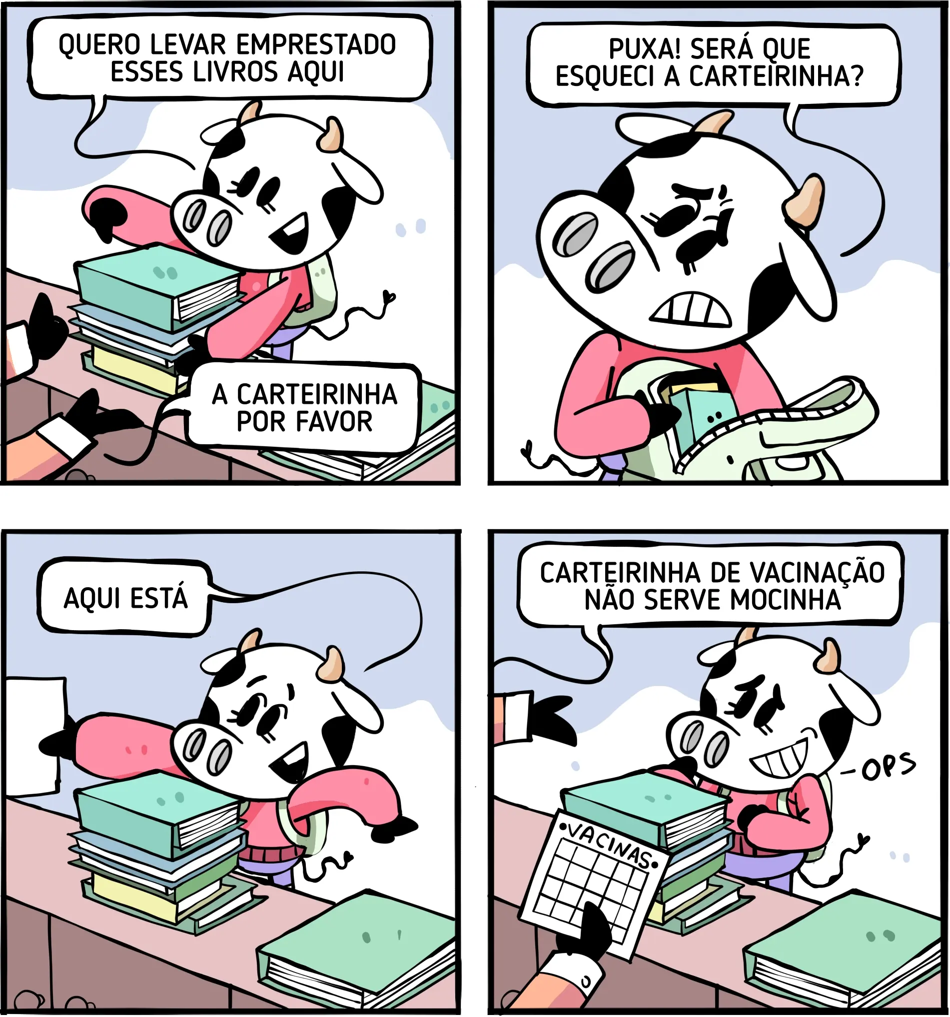 Tirinha humorística em quatro quadrinhos. Uma vaca antropomorfizada está em uma biblioteca, cercada por livros. No primeiro quadro, ela pede para levar alguns livros emprestados, e uma pessoa responde que precisa da carteirinha. No segundo, a vaca procura a carteirinha dentro de uma bolsa e diz: “Puxa! Será que esqueci a carteirinha?”. No terceiro, ela encontra um documento e comemora: “Aqui está!”. No último quadro, a pessoa informa que a carteirinha de vacinação não serve, enquanto a vaca percebe o engano e reage com constrangimento.